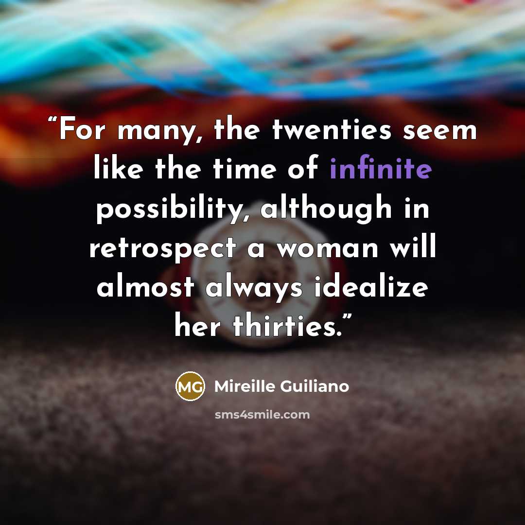 “For many, the twenties seem like the time of infinite possibility, although in retrospect a woman will almost always idealize her thirties.” quote by Mireille Guiliano