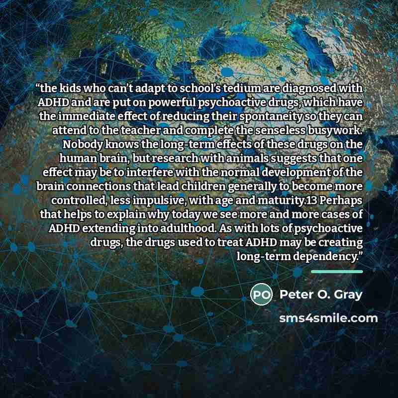 “the kids who can’t adapt to school’s tedium are diagnosed with ADHD and are put on powerful psychoactive drugs, which have the immediate effect of reducing their spontaneity so they can attend to the teacher and complete the senseless busywork. Nobody knows the long-term effects of these drugs on…” quote by Peter O. Gray