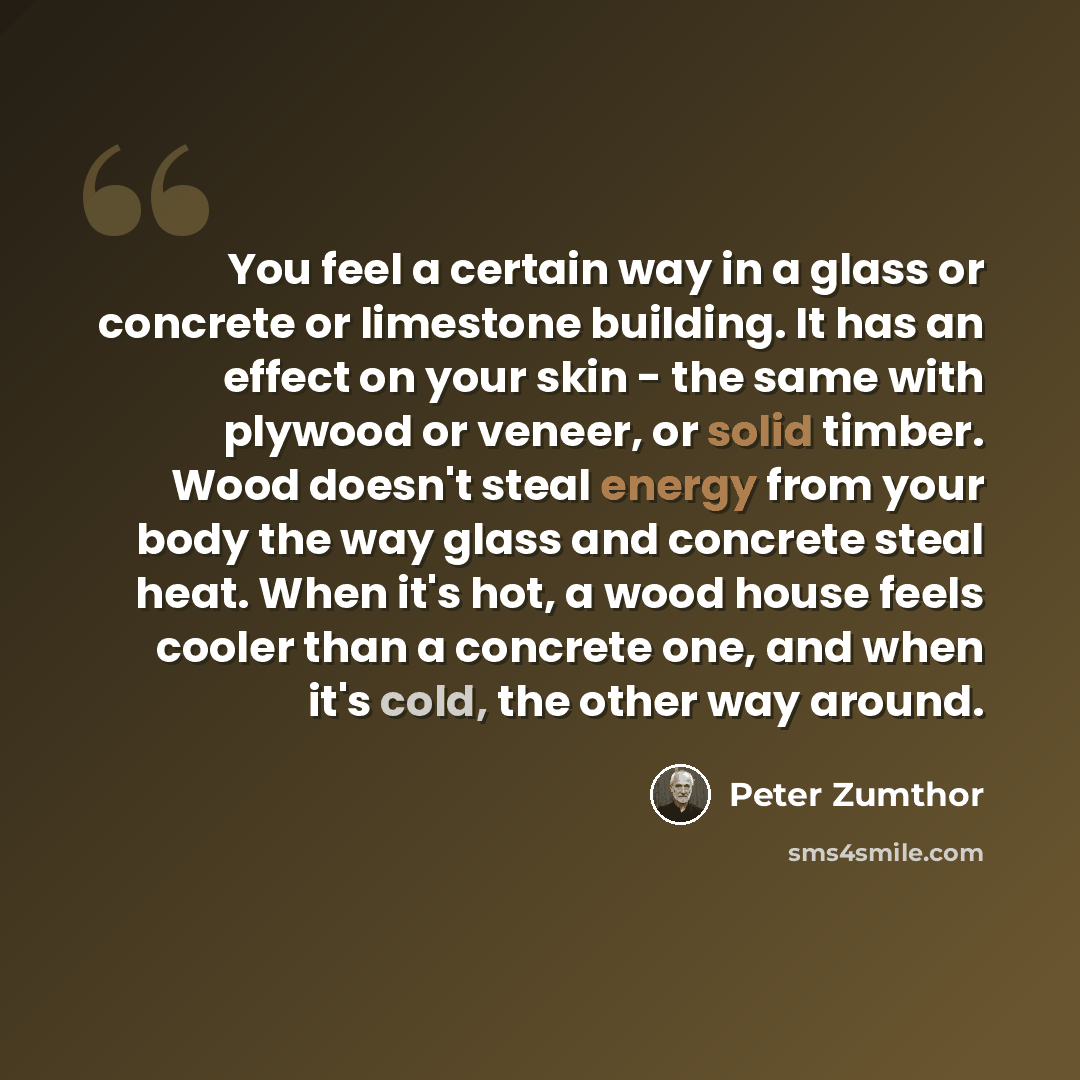 “You feel a certain way in a glass or concrete or limestone building. It has an effect on your skin - the same with plywood or veneer, or solid timber. Wood doesn't steal energy from your body the way glass and concrete steal heat. When it's hot, a wood house feels cooler than a concrete one, and…” quote by Peter Zumthor