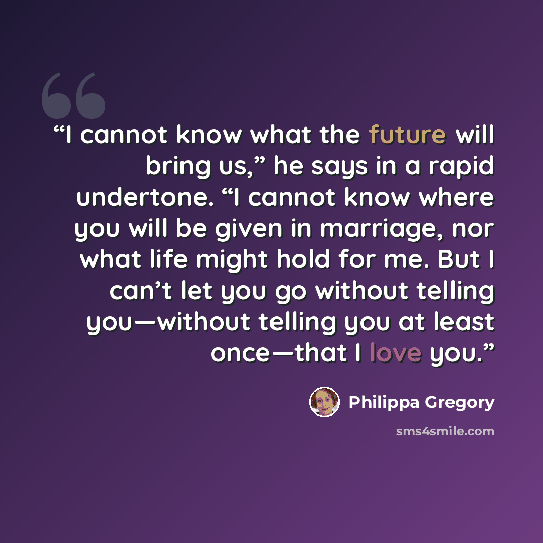 “I cannot know what the future will bring us,” he says in a rapid undertone. “I cannot know where you will be given in marriage, nor what life might hold for me. But I can’t let you go without telling you—without telling you at least once—that I love you.” quote by Philippa Gregory