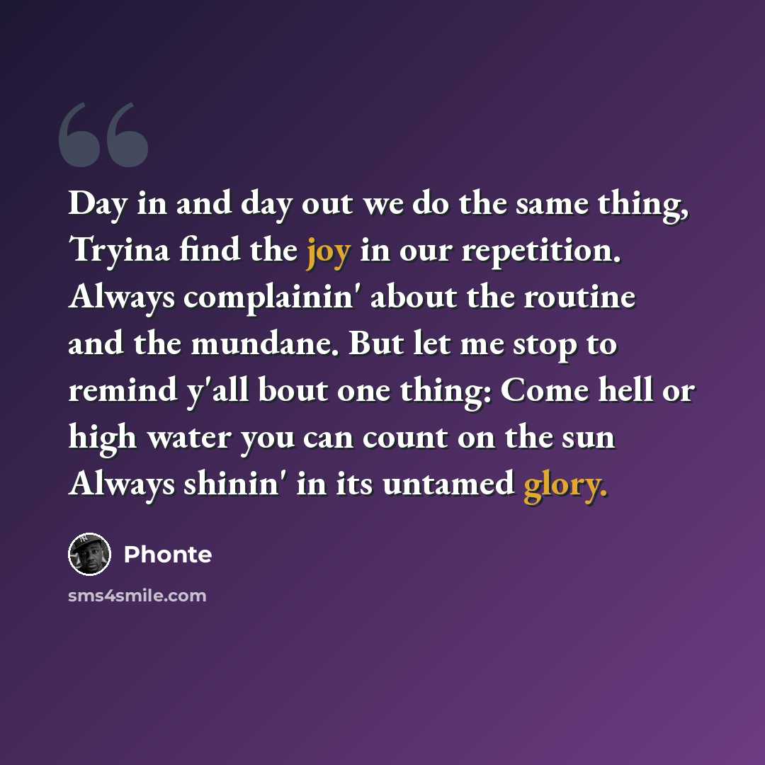 “Day in and day out we do the same thing, Tryina find the joy in our repetition. Always complainin' about the routine and the mundane. But let me stop to remind y'all bout one thing: Come hell or high water you can count on the sun Always shinin' in its untamed glory.” quote by Phonte