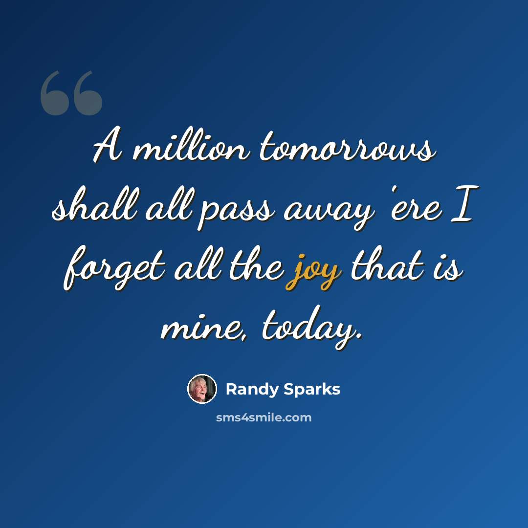“A million tomorrows shall all pass away 'ere I forget all the joy that is mine, today.” quote by Randy Sparks