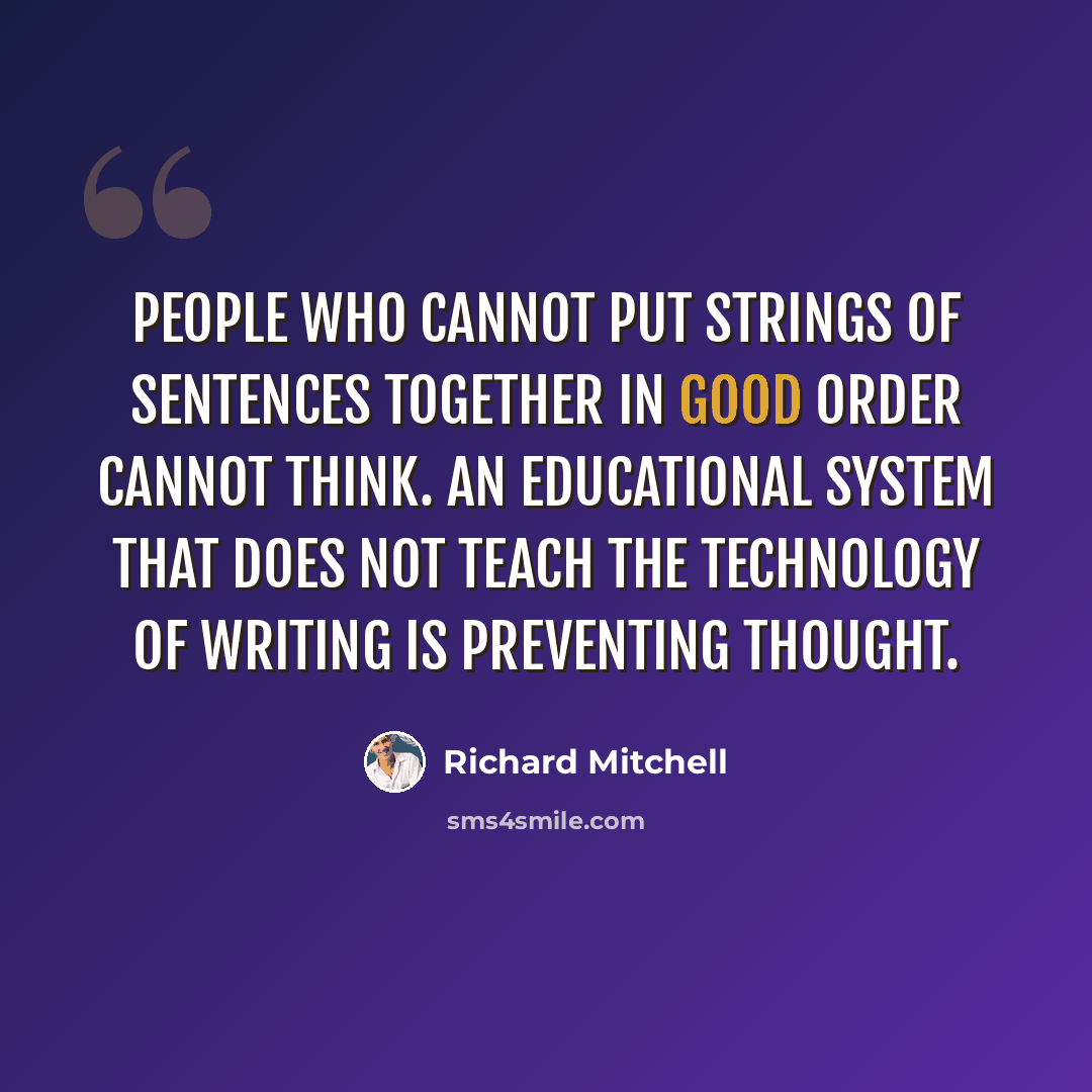 “People who cannot put strings of sentences together in good order cannot think. An educational system that does not teach the technology of writing is preventing thought.” quote by Richard Mitchell