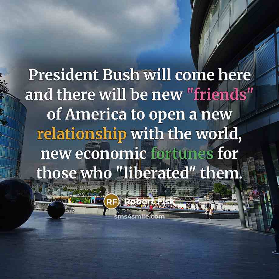 “President Bush will come here and there will be new "friends" of America to open a new relationship with the world, new economic fortunes for those who "liberated" them.” quote by Robert Fisk
