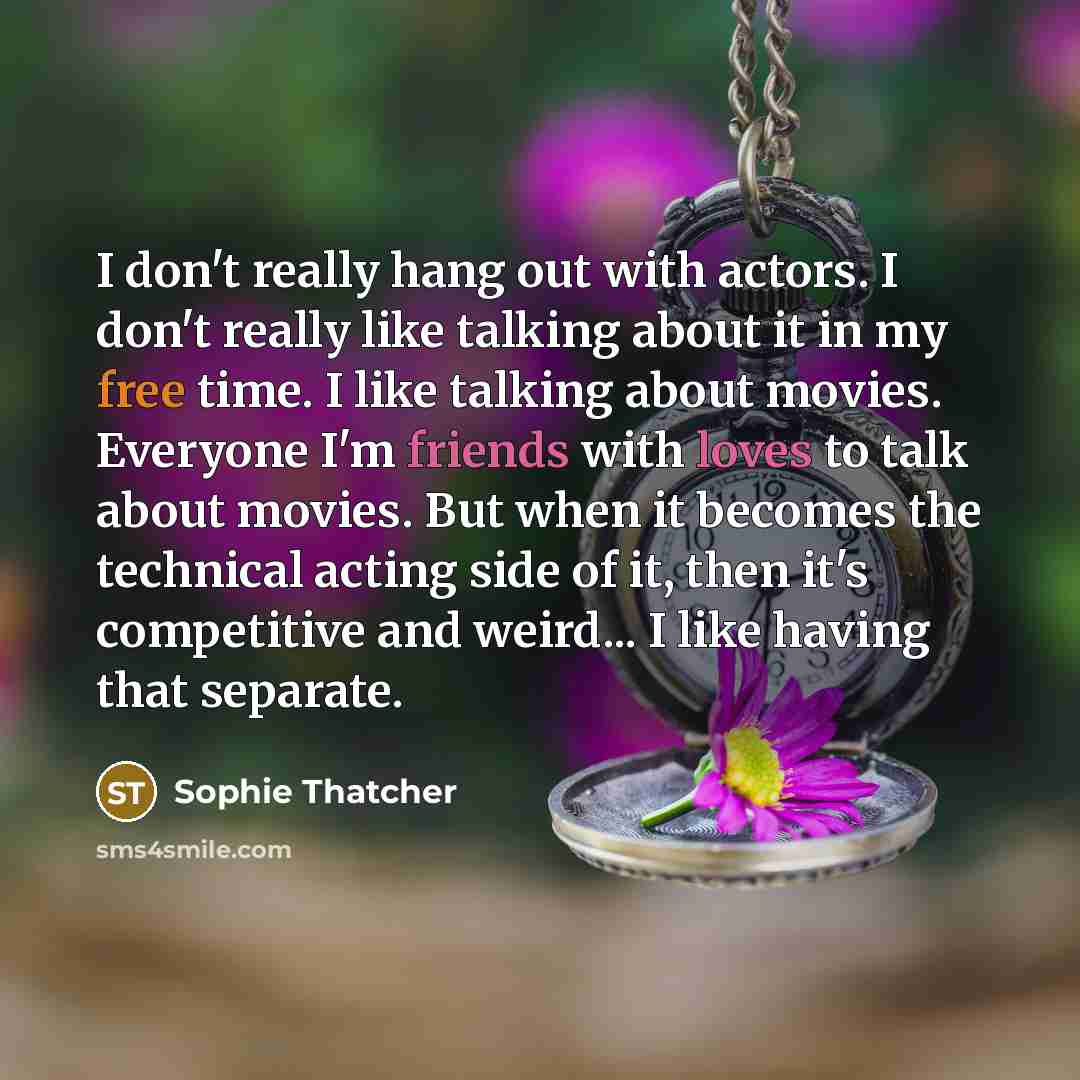 “I don't really hang out with actors. I don't really like talking about it in my free time. I like talking about movies. Everyone I'm friends with loves to talk about movies. But when it becomes the technical acting side of it, then it's competitive and weird... I like having that separate.” quote by Sophie Thatcher