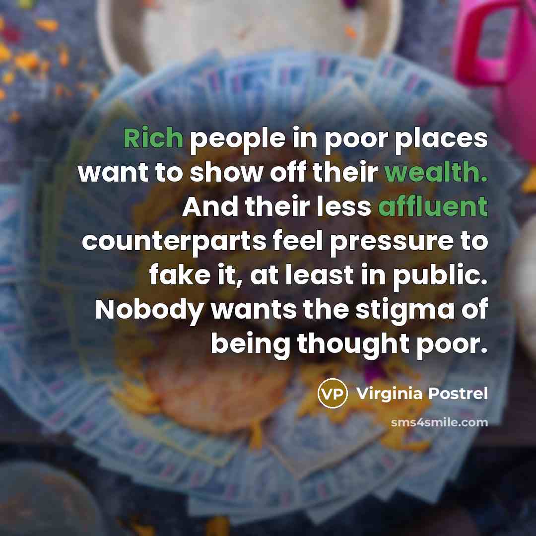 “Rich people in poor places want to show off their wealth. And their less affluent counterparts feel pressure to fake it, at least in public. Nobody wants the stigma of being thought poor.” quote by Virginia Postrel