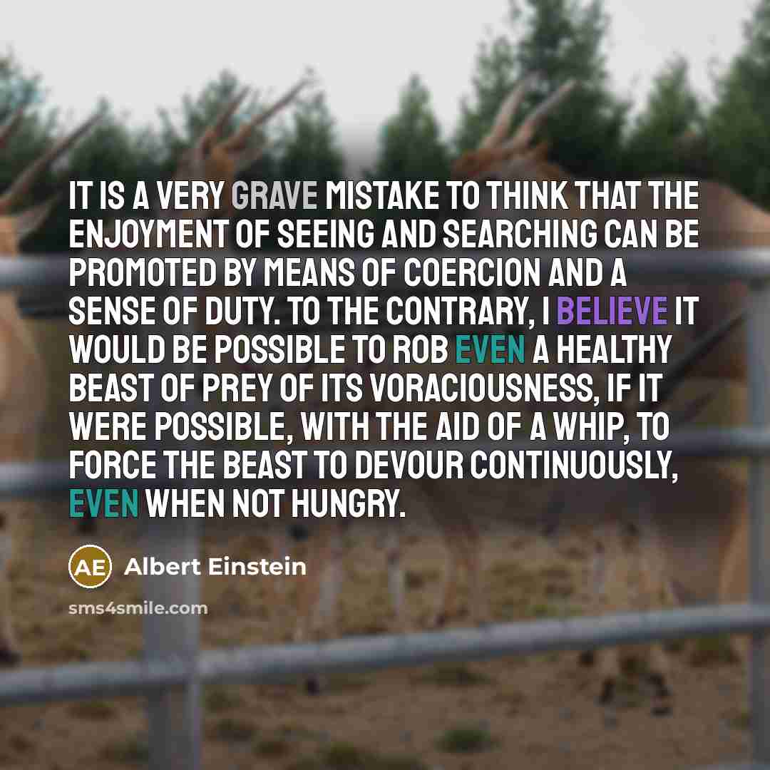 “It is a very grave mistake to think that the enjoyment of seeing and searching can be promoted by means of coercion and a sense of duty. To the contrary, I believe it would be possible to rob even a healthy beast of prey of its voraciousness, if it were possible, with the aid of a whip, to force…” quote by Albert Einstein