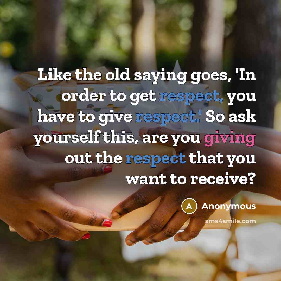 “Like the old saying goes, 'In order to get respect, you have to give respect.' So ask yourself this, are you giving out the respect that you want to receive?” quote by Anonymous
