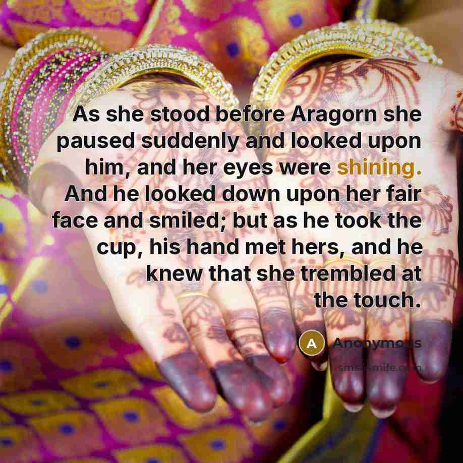 “As she stood before Aragorn she paused suddenly and looked upon him, and her eyes were shining. And he looked down upon her fair face and smiled; but as he took the cup, his hand met hers, and he knew that she trembled at the touch.” quote by Anonymous
