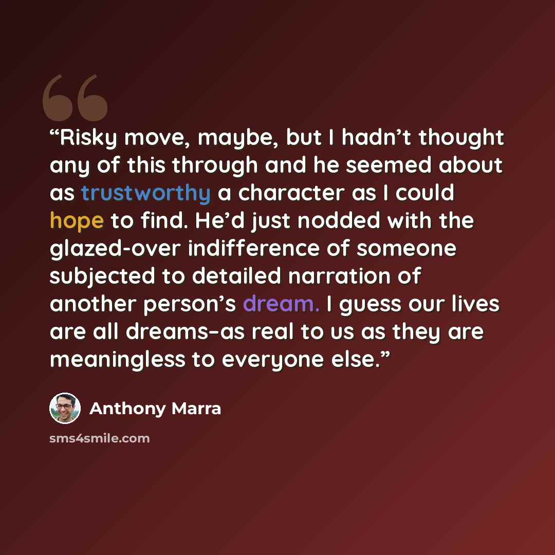 “Risky move, maybe, but I hadn’t thought any of this through and he seemed about as trustworthy a character as I could hope to find. He’d just nodded with the glazed-over indifference of someone subjected to detailed narration of another person’s dream. I guess our lives are all dreams–as real to…” quote by Anthony Marra