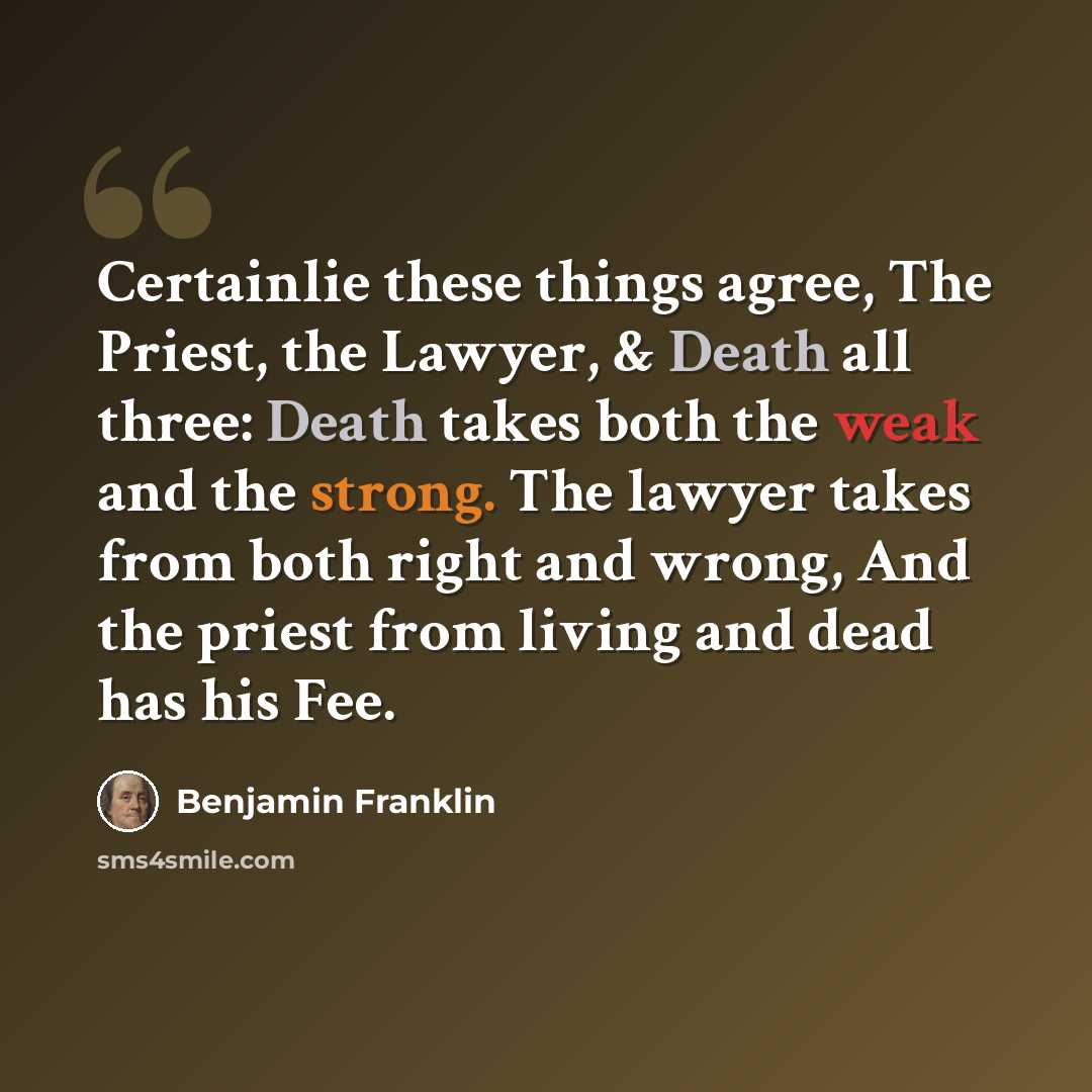 “Certainlie these things agree, The Priest, the Lawyer, & Death all three: Death takes both the weak and the strong. The lawyer takes from both right and wrong, And the priest from living and dead has his Fee.” quote by Benjamin Franklin