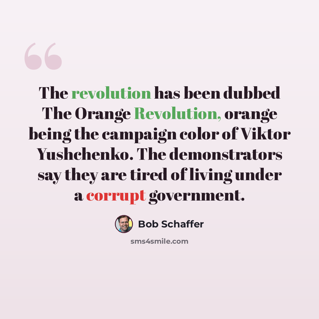 “The revolution has been dubbed The Orange Revolution, orange being the campaign color of Viktor Yushchenko. The demonstrators say they are tired of living under a corrupt government.” quote by Bob Schaffer
