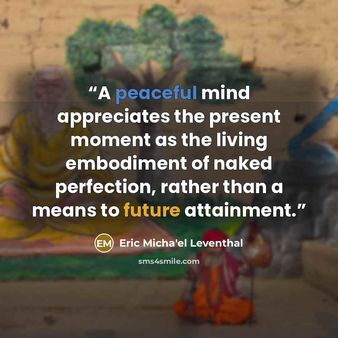 “A peaceful mind appreciates the present moment as the living embodiment of naked perfection, rather than a means to future attainment.” quote by Eric Micha'el Leventhal