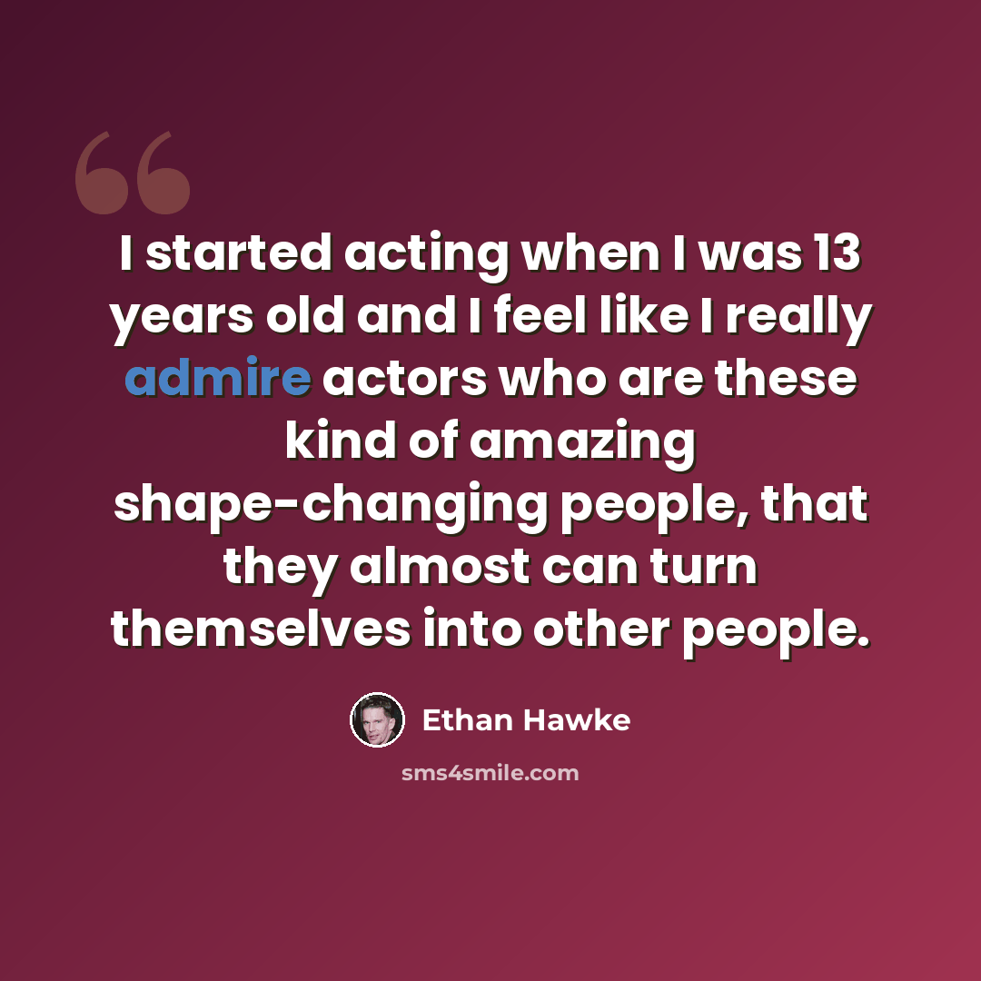 “I started acting when I was 13 years old and I feel like I really admire actors who are these kind of amazing shape-changing people, that they almost can turn themselves into other people.” quote by Ethan Hawke