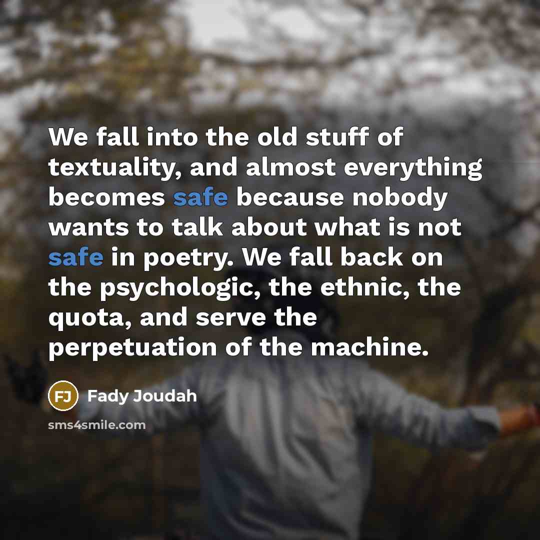 “We fall into the old stuff of textuality, and almost everything becomes safe because nobody wants to talk about what is not safe in poetry. We fall back on the psychologic, the ethnic, the quota, and serve the perpetuation of the machine.” quote by Fady Joudah