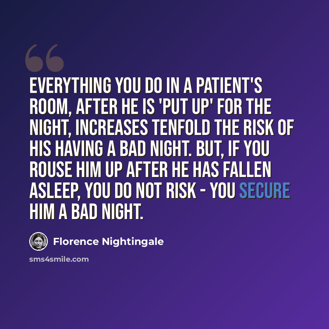 “Everything you do in a patient's room, after he is 'put up' for the night, increases tenfold the risk of his having a bad night. But, if you rouse him up after he has fallen asleep, you do not risk - you secure him a bad night.” quote by Florence Nightingale