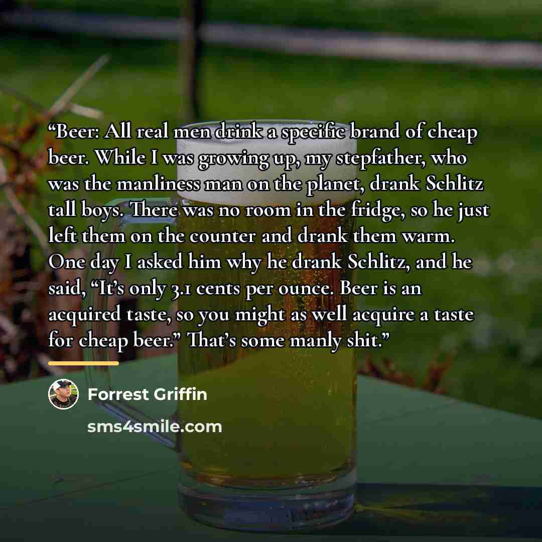 “Beer: All real men drink a specific brand of cheap beer. While I was growing up, my stepfather, who was the manliness man on the planet, drank Schlitz tall boys. There was no room in the fridge, so he just left them on the counter and drank them warm. One day I asked him why he drank Schlitz, and…” quote by Forrest Griffin
