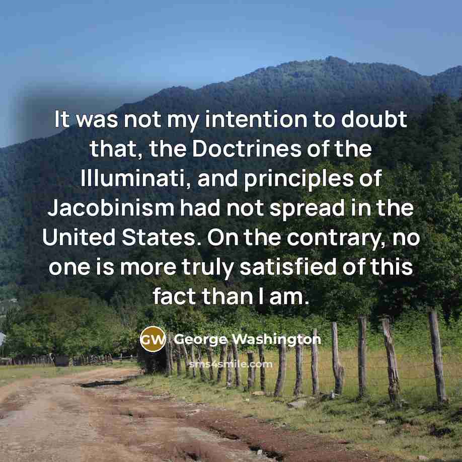 “It was not my intention to doubt that, the Doctrines of the Illuminati, and principles of Jacobinism had not spread in the United States. On the contrary, no one is more truly satisfied of this fact than I am.” quote by George Washington