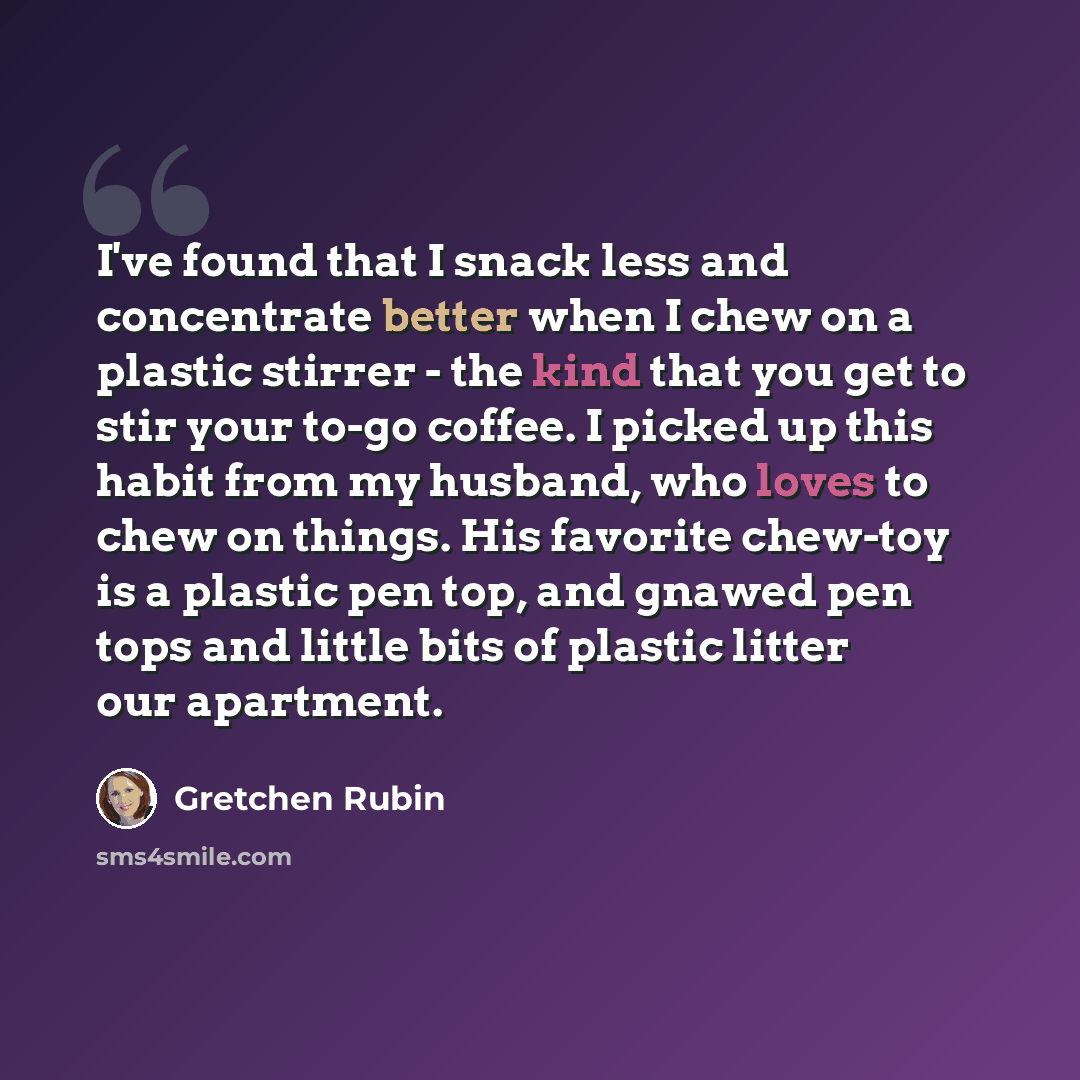 “I've found that I snack less and concentrate better when I chew on a plastic stirrer - the kind that you get to stir your to-go coffee. I picked up this habit from my husband, who loves to chew on things. His favorite chew-toy is a plastic pen top, and gnawed pen tops and little bits of plastic…” quote by Gretchen Rubin