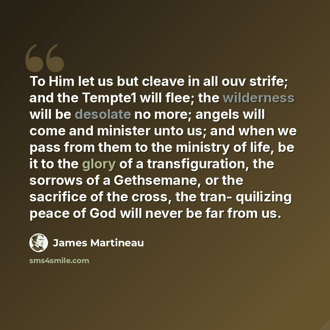“To Him let us but cleave in all ouv strife; and the Tempte1 will flee; the wilderness will be desolate no more; angels will come and minister unto us; and when we pass from them to the ministry of life, be it to the glory of a transfiguration, the sorrows of a Gethsemane, or the sacrifice of the…” quote by James Martineau