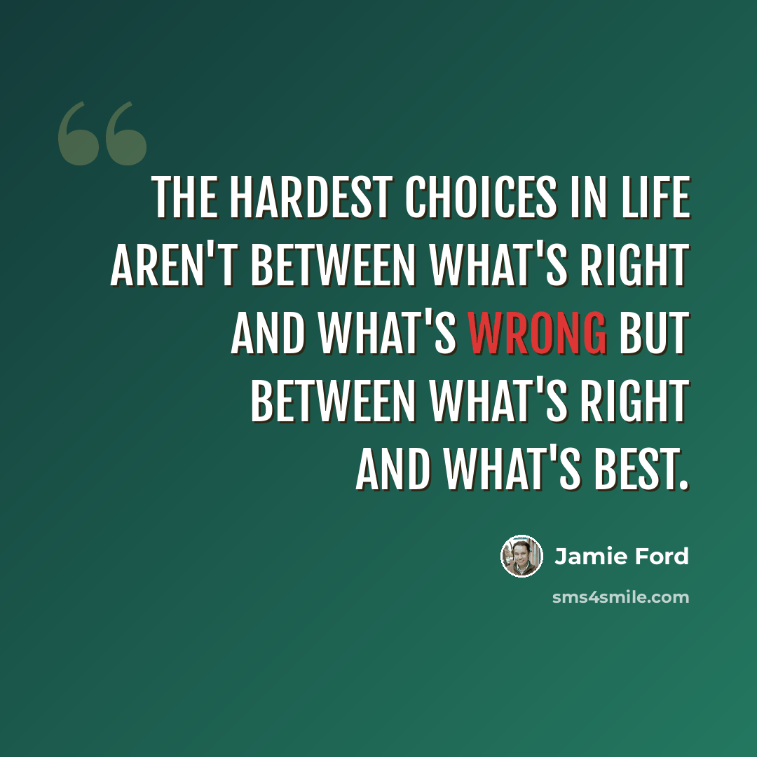 “The hardest choices in life aren't between what's right and what's wrong but between what's right and what's best.” quote by Jamie Ford