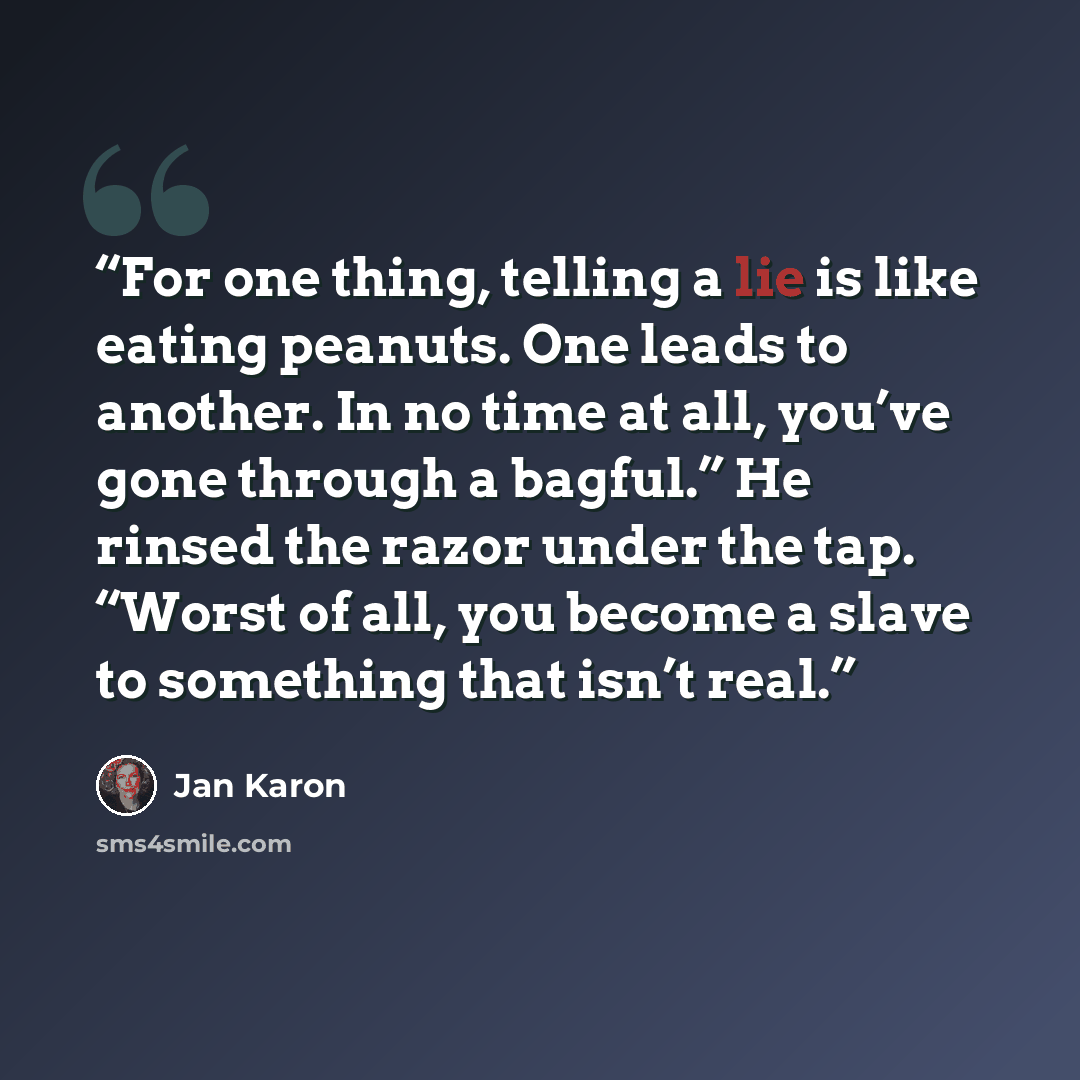 “For one thing, telling a lie is like eating peanuts. One leads to another. In no time at all, you’ve gone through a bagful.” He rinsed the razor under the tap. “Worst of all, you become a slave to something that isn’t real.” quote by Jan Karon