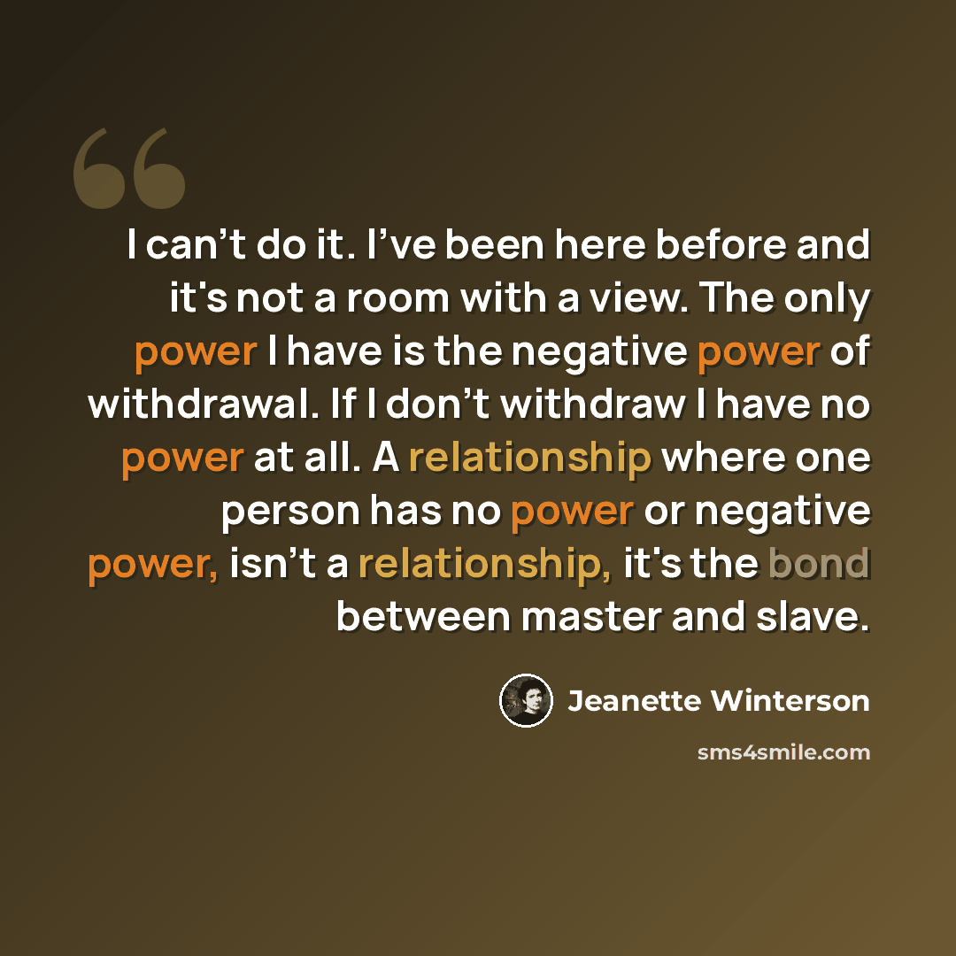 “I can't do it. I've been here before and it's not a room with a view. The only power I have is the negative power of withdrawal. If I don't withdraw I have no power at all. A relationship where one person has no power or negative power, isn't a relationship, it's the bond between master and slave.” quote by Jeanette Winterson