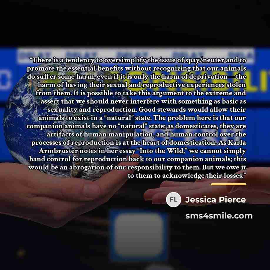 “There is a tendency to oversimplify the issue of spay/neuter and to promote the essential benefits without recognizing that our animals do suffer some harm, even if it is only the harm of deprivation—the harm of having their sexual and reproductive experiences stolen from them. It is possible to…” quote by Jessica Pierce
