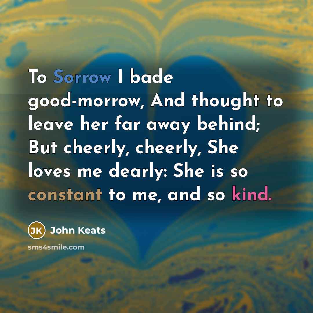 “To Sorrow I bade good-morrow, And thought to leave her far away behind; But cheerly, cheerly, She loves me dearly: She is so constant to me, and so kind.” quote by John Keats