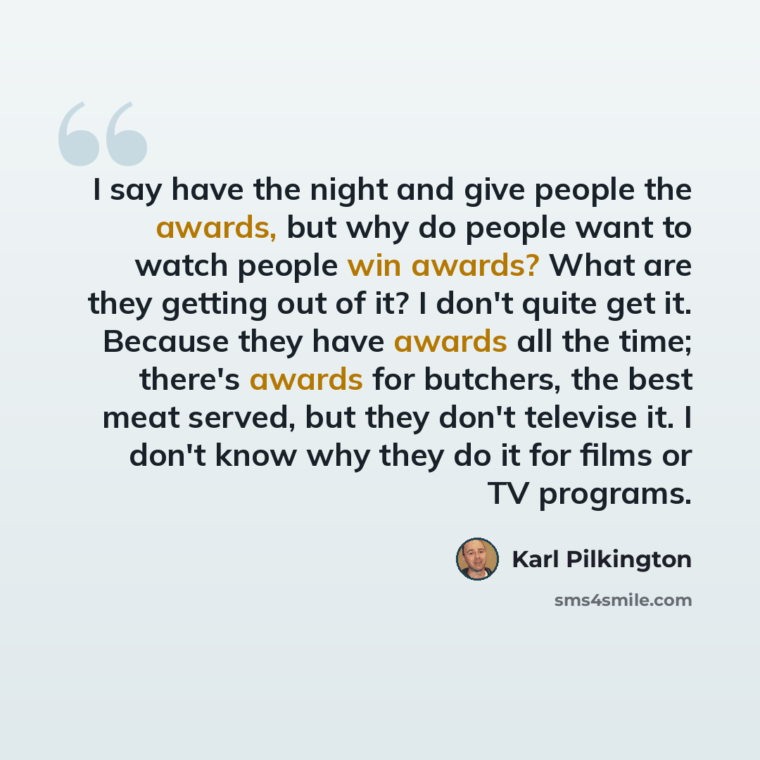 “I say have the night and give people the awards, but why do people want to watch people win awards? What are they getting out of it? I don't quite get it. Because they have awards all the time; there's awards for butchers, the best meat served, but they don't televise it. I don't know why they do…” quote by Karl Pilkington