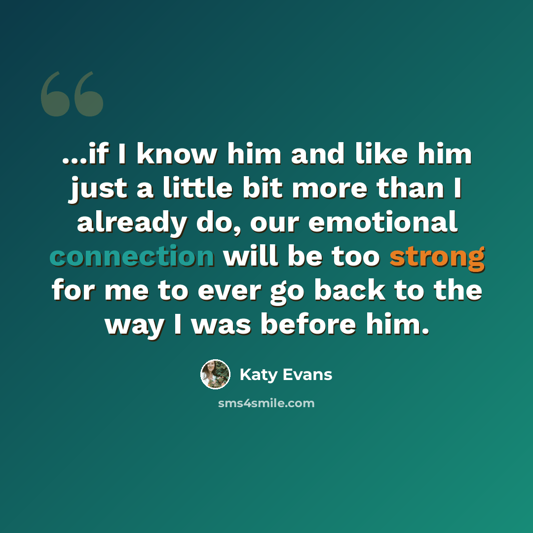 “...if I know him and like him just a little bit more than I already do, our emotional connection will be too strong for me to ever go back to the way I was before him.” quote by Katy Evans