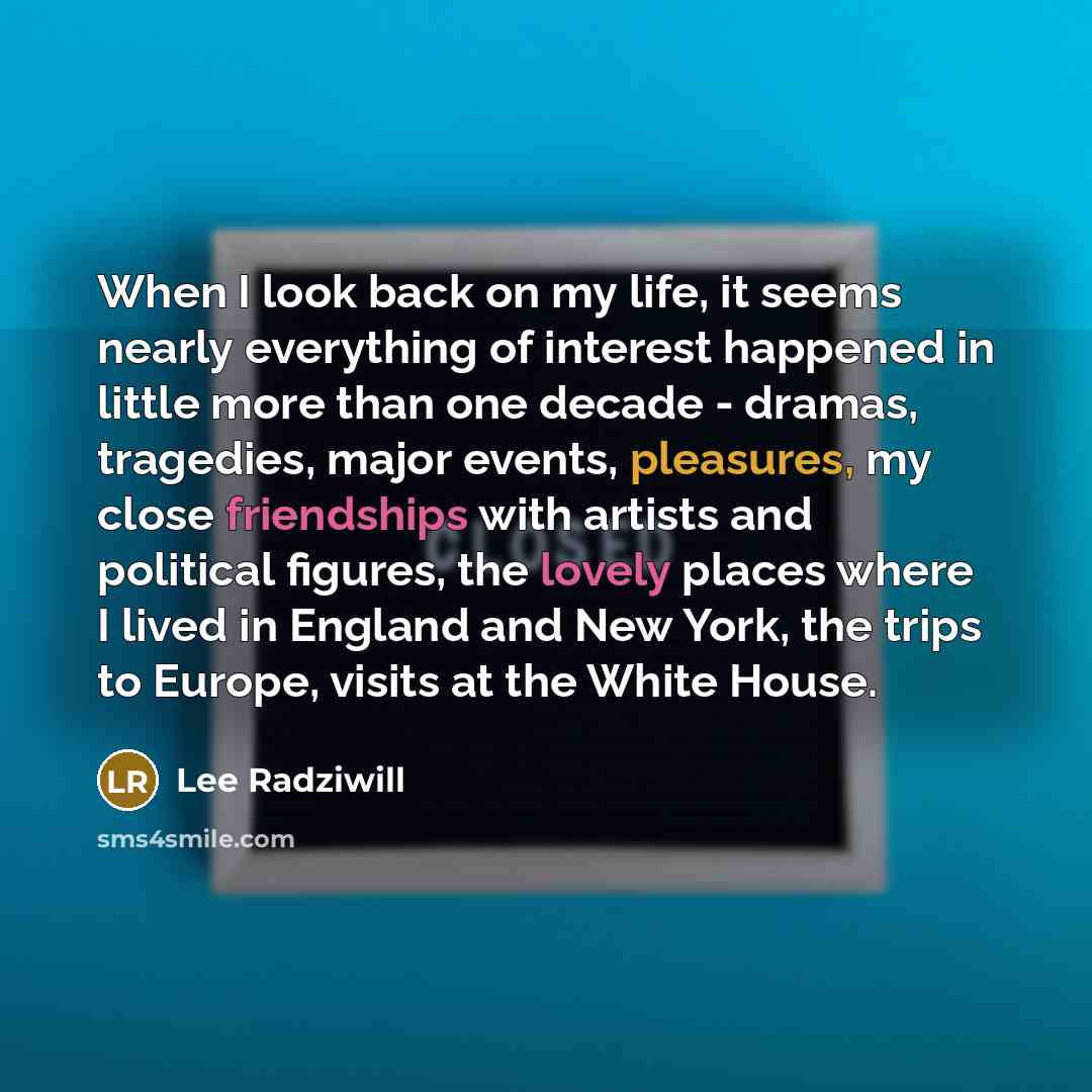 “When I look back on my life, it seems nearly everything of interest happened in little more than one decade - dramas, tragedies, major events, pleasures, my close friendships with artists and political figures, the lovely places where I lived in England and New York, the trips to Europe, visits at…” quote by Lee Radziwill