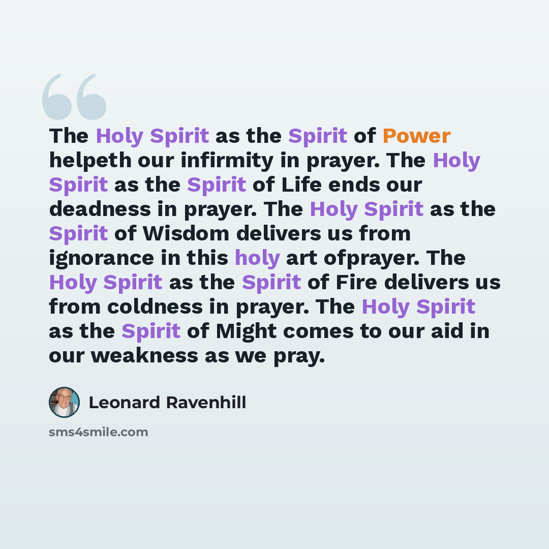 “The Holy Spirit as the Spirit of Power helpeth our infirmity in prayer. The Holy Spirit as the Spirit of Life ends our deadness in prayer. The Holy Spirit as the Spirit of Wisdom delivers us from ignorance in this holy art ofprayer. The Holy Spirit as the Spirit of Fire delivers us from coldness…” quote by Leonard Ravenhill