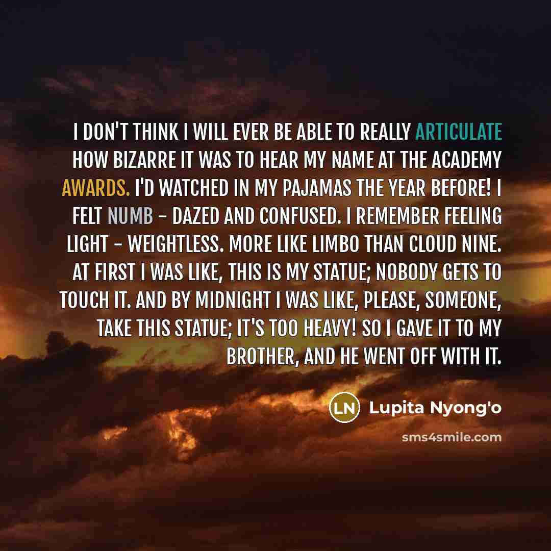 “I don't think I will ever be able to really articulate how bizarre it was to hear my name at the Academy Awards. I'd watched in my pajamas the year before! I felt numb - dazed and confused. I remember feeling light - weightless. More like limbo than cloud nine. At first I was like, This is my…” quote by Lupita Nyong'o