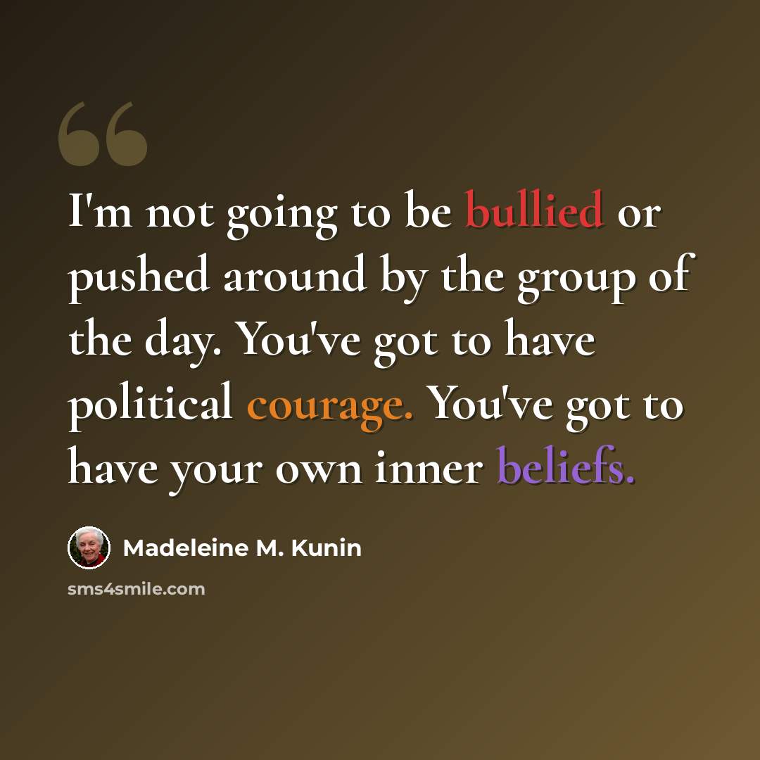 “I'm not going to be bullied or pushed around by the group of the day. You've got to have political courage. You've got to have your own inner beliefs.” quote by Madeleine M. Kunin