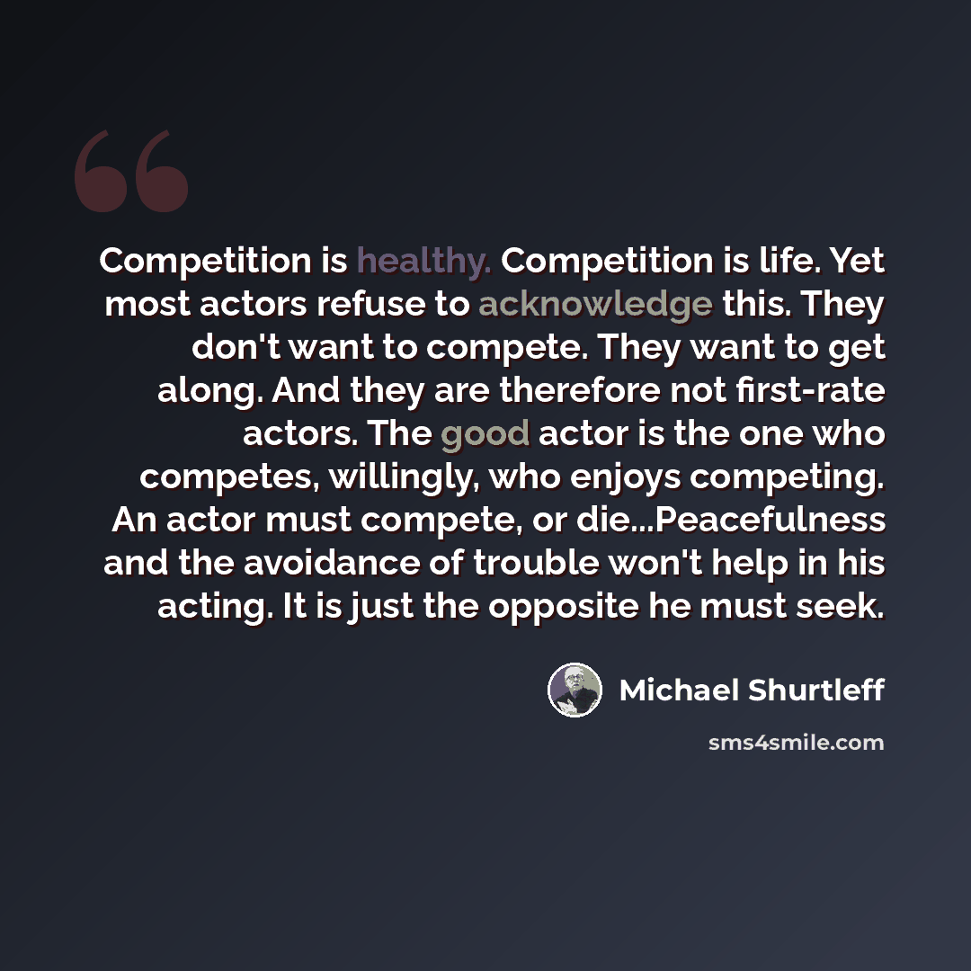 “Competition is healthy. Competition is life. Yet most actors refuse to acknowledge this. They don't want to compete. They want to get along. And they are therefore not first-rate actors. The good actor is the one who competes, willingly, who enjoys competing. An actor must compete, or…” quote by Michael Shurtleff