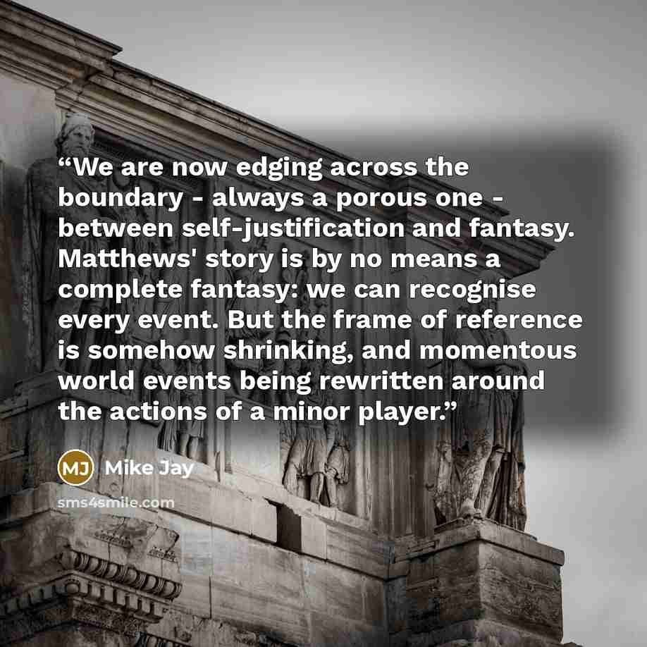 “We are now edging across the boundary - always a porous one - between self-justification and fantasy. Matthews' story is by no means a complete fantasy: we can recognise every event. But the frame of reference is somehow shrinking, and momentous world events being rewritten around the actions of a…” quote by Mike Jay