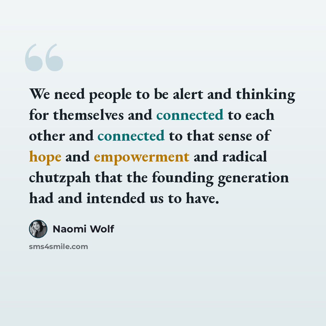 “We need people to be alert and thinking for themselves and connected to each other and connected to that sense of hope and empowerment and radical chutzpah that the founding generation had and intended us to have.” quote by Naomi Wolf