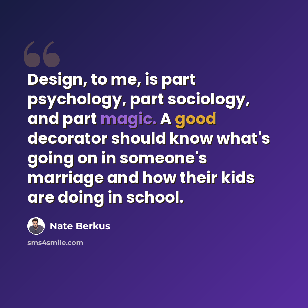 “Design, to me, is part psychology, part sociology, and part magic. A good decorator should know what's going on in someone's marriage and how their kids are doing in school.” quote by Nate Berkus