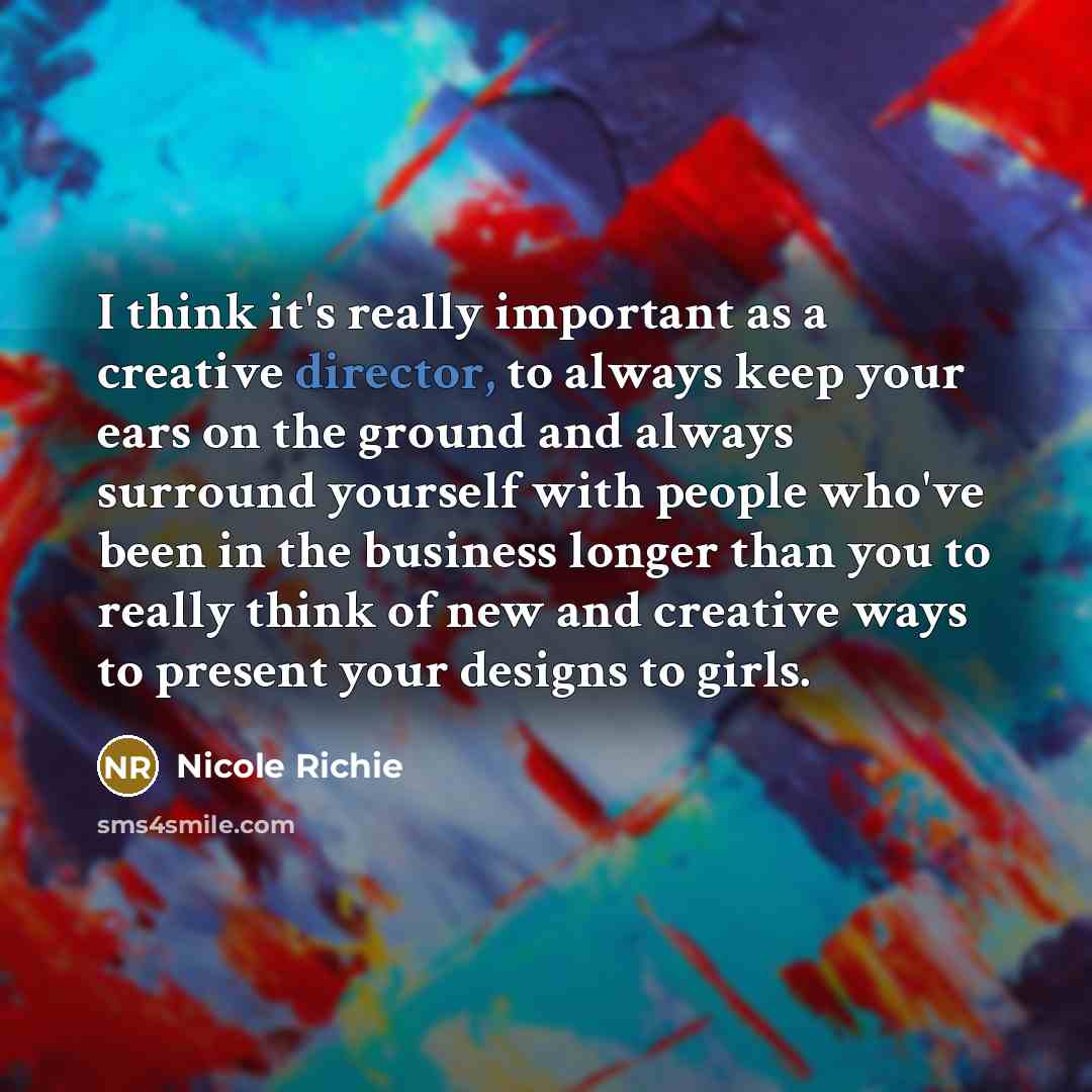 “I think it's really important as a creative director, to always keep your ears on the ground and always surround yourself with people who've been in the business longer than you to really think of new and creative ways to present your designs to girls.” quote by Nicole Richie