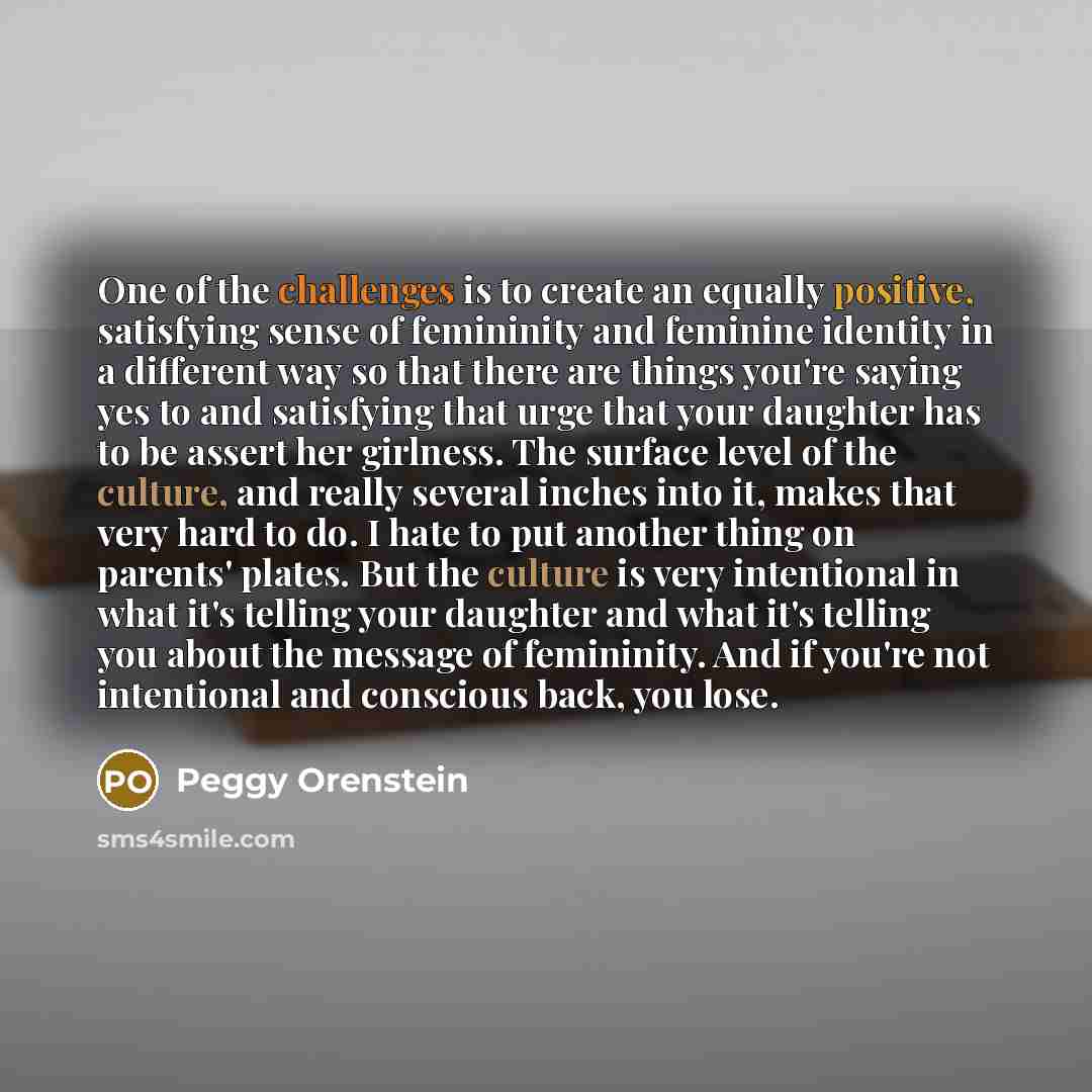 “One of the challenges is to create an equally positive, satisfying sense of femininity and feminine identity in a different way so that there are things you're saying yes to and satisfying that urge that your daughter has to be assert her girlness. The surface level of the culture, and really…” quote by Peggy Orenstein