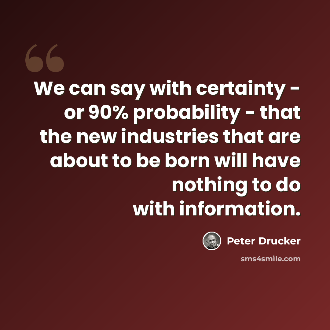 “We can say with certainty - or 90% probability - that the new industries that are about to be born will have nothing to do with information.” quote by Peter Drucker