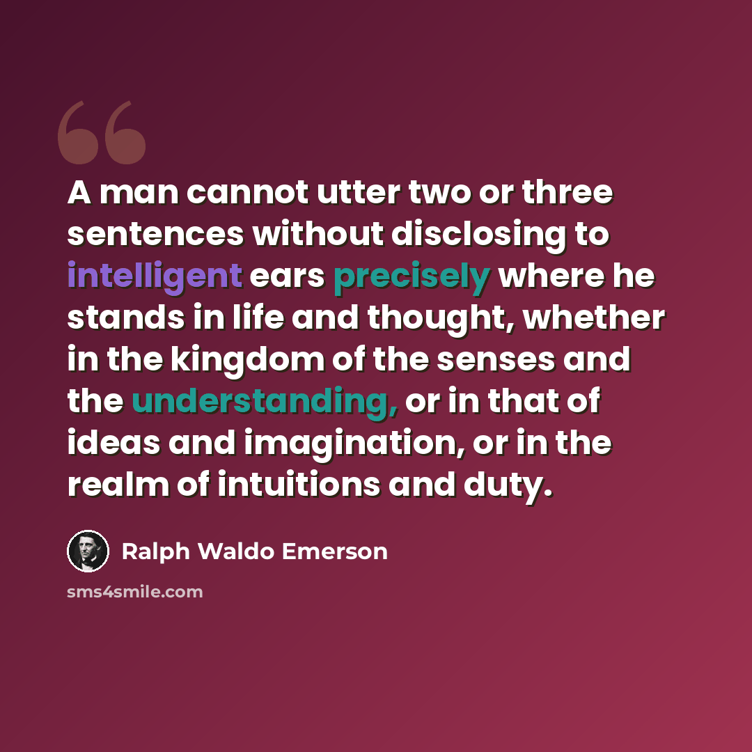 “A man cannot utter two or three sentences without disclosing to intelligent ears precisely where he stands in life and thought, whether in the kingdom of the senses and the understanding, or in that of ideas and imagination, or in the realm of intuitions and duty.” quote by Ralph Waldo Emerson