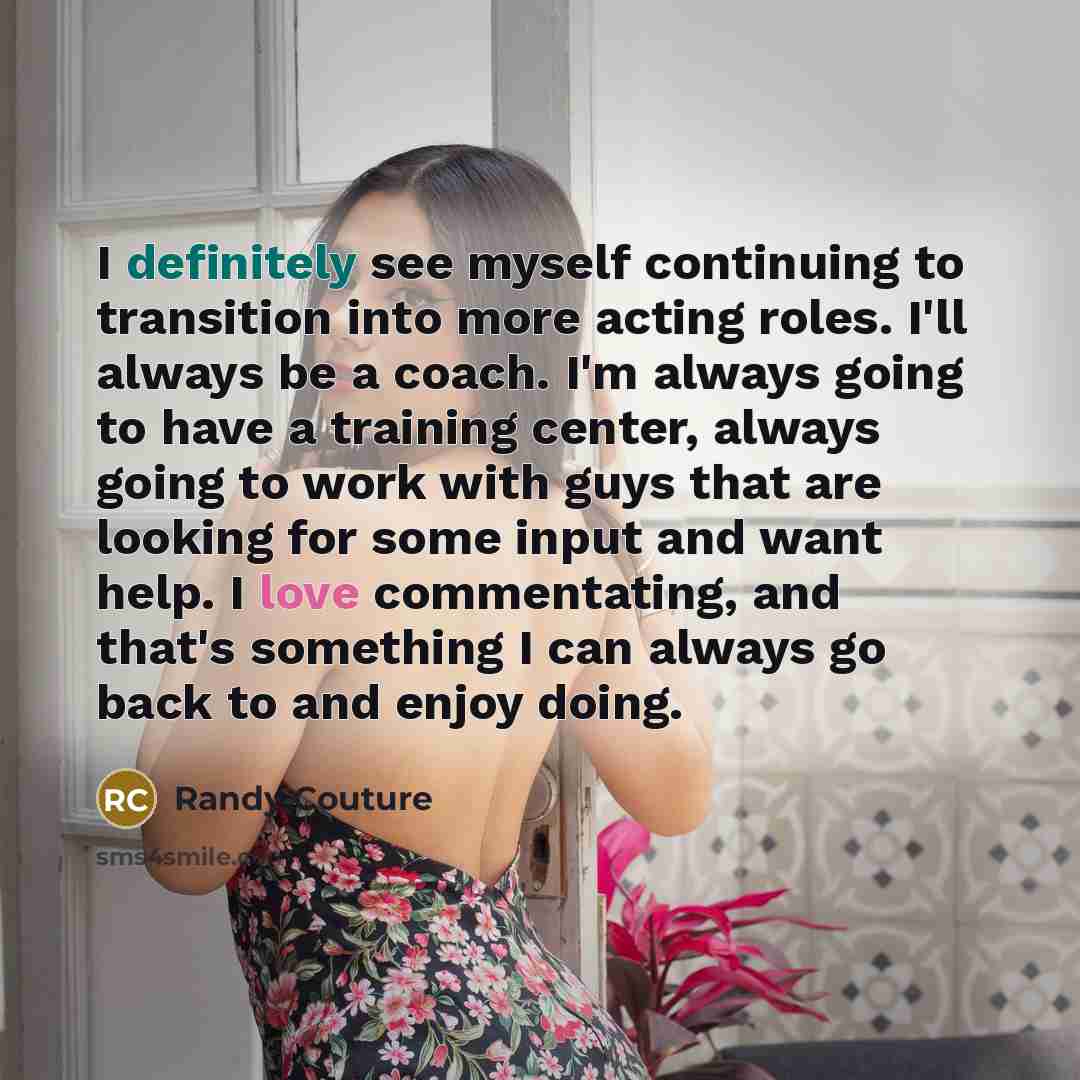 “I definitely see myself continuing to transition into more acting roles. I'll always be a coach. I'm always going to have a training center, always going to work with guys that are looking for some input and want help. I love commentating, and that's something I can always go back to and enjoy…” quote by Randy Couture