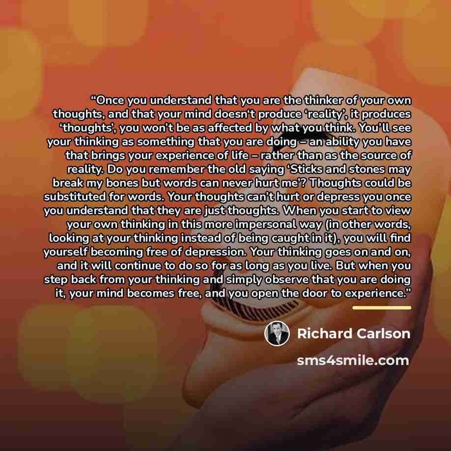 “Once you understand that you are the thinker of your own thoughts, and that your mind doesn‘t produce ‘reality’, it produces ‘thoughts’, you won’t be as affected by what you think. You’ll see your thinking as something that you are doing – an ability you have that brings your experience of life –…” quote by Richard Carlson