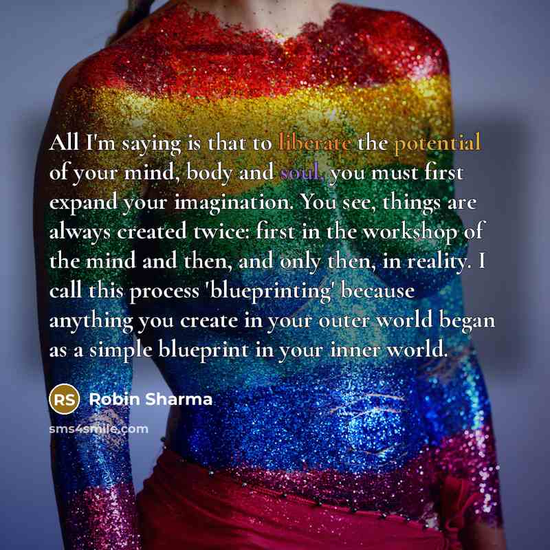 “All I'm saying is that to liberate the potential of your mind, body and soul, you must first expand your imagination. You see, things are always created twice: first in the workshop of the mind and then, and only then, in reality. I call this process 'blueprinting' because anything you create in…” quote by Robin Sharma