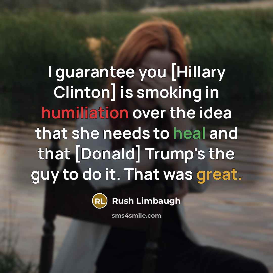 “I guarantee you [Hillary Clinton] is smoking in humiliation over the idea that she needs to heal and that [Donald] Trump's the guy to do it. That was great.” quote by Rush Limbaugh