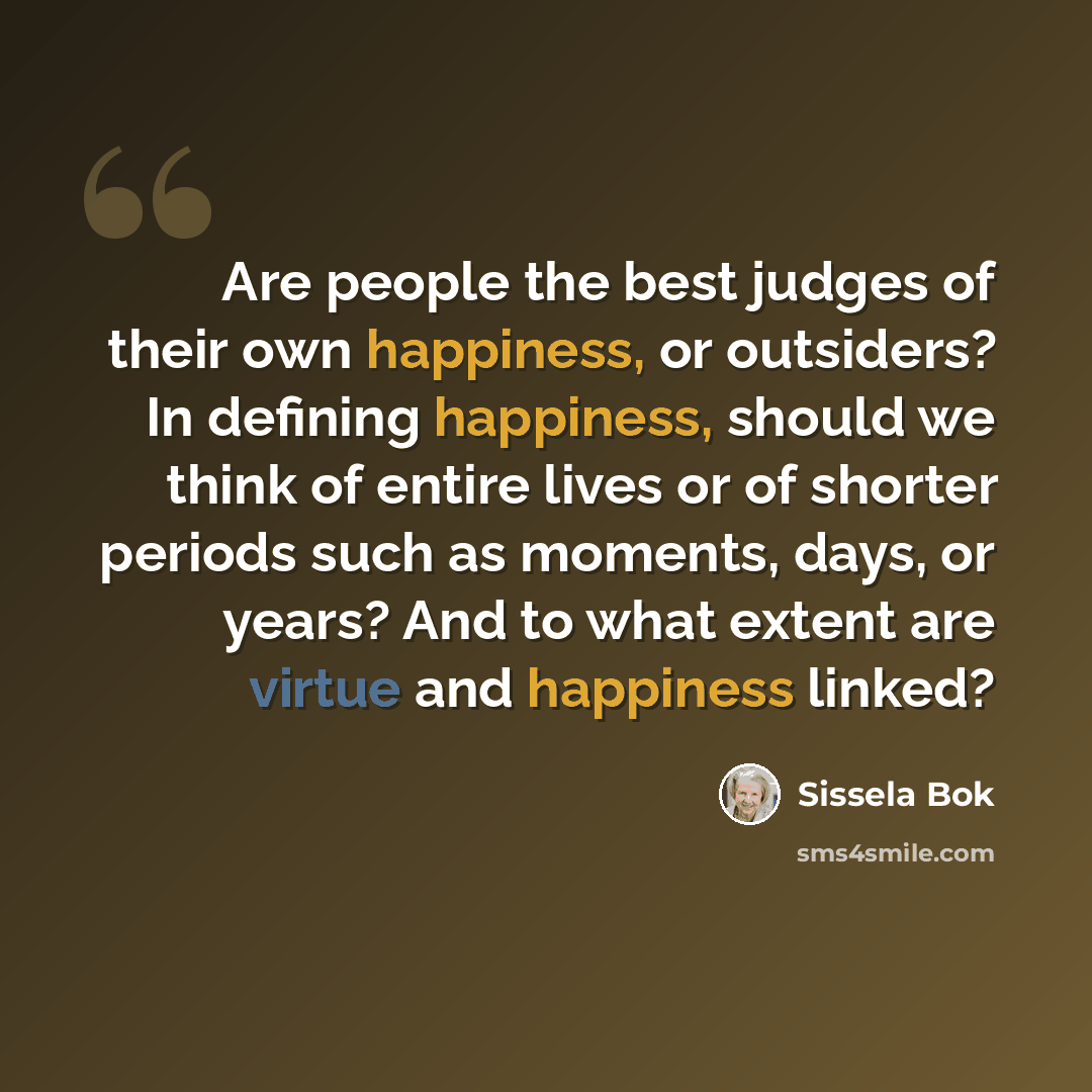 “Are people the best judges of their own happiness, or outsiders? In defining happiness, should we think of entire lives or of shorter periods such as moments, days, or years? And to what extent are virtue and happiness linked?” quote by Sissela Bok