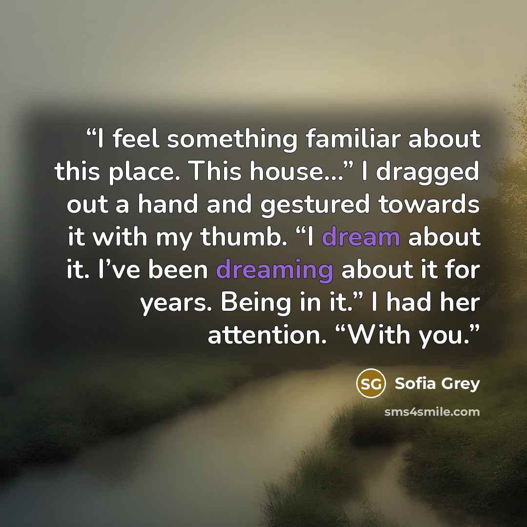 “I feel something familiar about this place. This house…” I dragged out a hand and gestured towards it with my thumb. “I dream about it. I’ve been dreaming about it for years. Being in it.” I had her attention. “With you.” quote by Sofia Grey