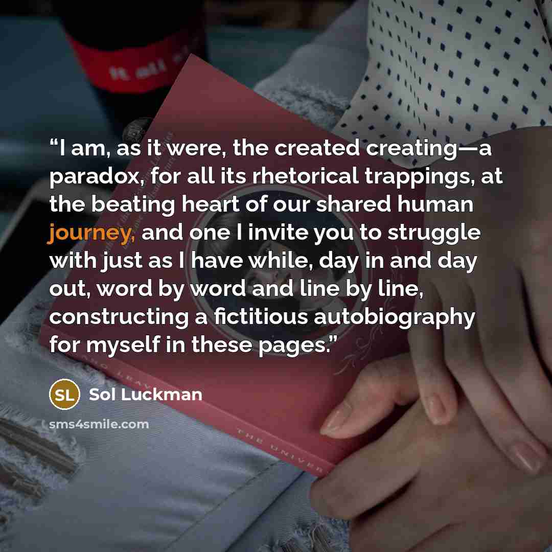 “I am, as it were, the created creating—a paradox, for all its rhetorical trappings, at the beating heart of our shared human journey, and one I invite you to struggle with just as I have while, day in and day out, word by word and line by line, constructing a fictitious autobiography for myself in…” quote by Sol Luckman